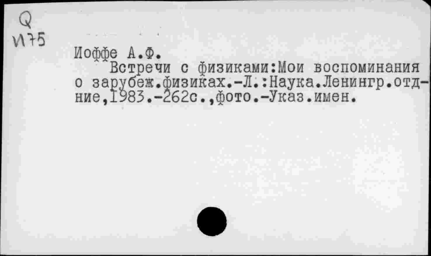 ﻿5

Иоффе А.Ф.
Встречи с физиками:Мои воспоминания о зарубеж.физиках.-Л.:Наука.Ленингр.отд-ние,1983.-262с.,фото.-Указ.имен.